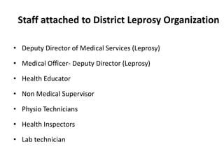 Staff attached to District Leprosy Organization
• Deputy Director of Medical Services (Leprosy)
• Medical Officer- Deputy Director (Leprosy)
• Health Educator
• Non Medical Supervisor
• Physio Technicians
• Health Inspectors
• Lab technician
 