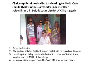 Clinico-epidemiological factors leading to Multi Case
Family (MCF) in the surveyed village in village
Salaunikhurd in Balodabazar district of Chhattisgarh
1. Delay in detection
2. The patient related (patient hoped that it will be cured on its own)
3. Health system delay can be attributed to the lack of interest and
involvement of ASHA of the village
4. Nature of disease spectrum: De-Novo MB spectrum of cases
 