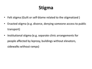 Stigma
• Felt stigma (Guilt or self-blame related to the stigmatized )
• Enacted stigma (e.g. divorce, denying someone access to public
transport)
• Institutional stigma (e.g. separate clinic arrangements for
people affected by leprosy, buildings without elevators,
sidewalks without ramps)
 