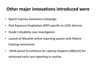 Other major innovations introduced were
• Sparsh Leprosy Awareness Campaign
• Post Exposure Prophylaxis (PEP) specific to LCDC districts
• Grade II disability case investigation
• Launch of Nikushth online reporting system with Patient
tracking mechanism
• ASHA based Surveillance for Leprosy Suspects (ABSULS) for
enhanced early case reporting in routine.
 
