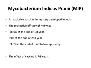 Mycobacterium Indicus Pranii (MIP)
• An exclusive vaccine for leprosy, developed in India
• The protective efficacy of MIP was
• 68.6% at the end of 1st year,
• 59% at the end of 2nd year
• 39.3% at the end of third follow up survey.
• The effect of vaccine is 7-8 years.
 