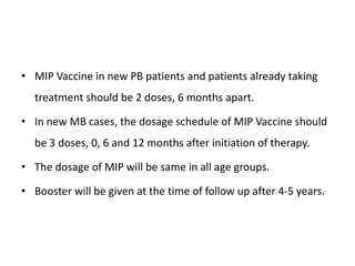 • MIP Vaccine in new PB patients and patients already taking
treatment should be 2 doses, 6 months apart.
• In new MB cases, the dosage schedule of MIP Vaccine should
be 3 doses, 0, 6 and 12 months after initiation of therapy.
• The dosage of MIP will be same in all age groups.
• Booster will be given at the time of follow up after 4-5 years.
 