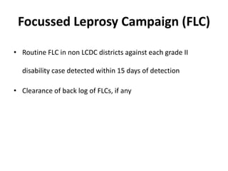 Focussed Leprosy Campaign (FLC)
• Routine FLC in non LCDC districts against each grade II
disability case detected within 15 days of detection
• Clearance of back log of FLCs, if any
 