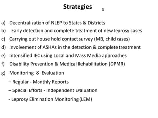 Strategies
a) Decentralization of NLEP to States & Districts
b) Early detection and complete treatment of new leprosy cases
c) Carrying out house hold contact survey (MB, child cases)
d) Involvement of ASHAs in the detection & complete treatment
e) Intensified IEC using Local and Mass Media approaches
f) Disability Prevention & Medical Rehabilitation (DPMR)
g) Monitoring & Evaluation
– Regular - Monthly Reports
– Special Efforts - Independent Evaluation
- Leprosy Elimination Monitoring (LEM)
D
 