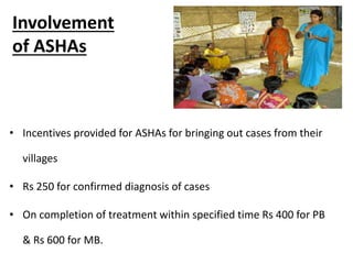 Involvement
of ASHAs
• Incentives provided for ASHAs for bringing out cases from their
villages
• Rs 250 for confirmed diagnosis of cases
• On completion of treatment within specified time Rs 400 for PB
& Rs 600 for MB.
 