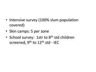 • Intensive survey (100% slum population
covered)
• Skin camps: 5 per zone
• School survey: 1str to 8th std children
screened, 9th to 12th std - IEC
 