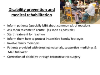Disability prevention and
medical rehabilitation
• Inform patients (specially MB) about common s/s of reactions
• Ask them to come to centre (as soon as possible)
• Start treatment for reaction
• Inform them how to protect insensitive hands/ feet eyes
• Involve family members
• Patients provided with dressing materials, supportive medicines &
MCR footwear
• Correction of disability through reconstructive surgery
 