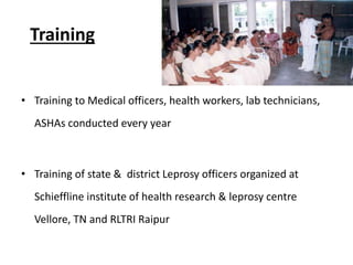 Training
• Training to Medical officers, health workers, lab technicians,
ASHAs conducted every year
• Training of state & district Leprosy officers organized at
Schieffline institute of health research & leprosy centre
Vellore, TN and RLTRI Raipur
 