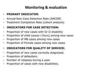 • PRIMARY INDICATOR:
- Annual New Case Detection Rate (ANCDR)
- Treatment Completion Rate (cohort analysis)
• INDICATORS FOR CASE DETECTION:
- Proportion of new cases with Gr II disability
- Proportion of child cases(<15yrs) among new cases
- Proportion of MB cases among new cases
- Proportion of Female cases among new cases
• INDICATORS FOR QUALITY OF SERVICE:
- Proportion of new cases correctly diagnosed.
- Proportion of defaulters.
- Number of relapses during a year.
- Proportion of cases with new disabilities.
Monitoring & evaluation
 