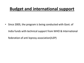 Budget and international support
• Since 2005, the program is being conducted with Govt. of
India funds with technical support from WHO & International
federation of anti leprosy association(ILEP)
 