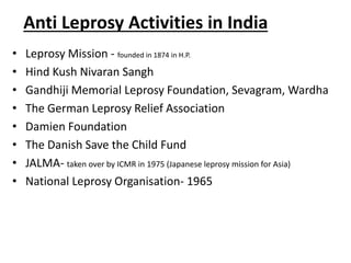 Anti Leprosy Activities in India
• Leprosy Mission - founded in 1874 in H.P.
• Hind Kush Nivaran Sangh
• Gandhiji Memorial Leprosy Foundation, Sevagram, Wardha
• The German Leprosy Relief Association
• Damien Foundation
• The Danish Save the Child Fund
• JALMA- taken over by ICMR in 1975 (Japanese leprosy mission for Asia)
• National Leprosy Organisation- 1965
 