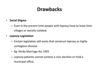 Drawbacks
• Social Stigma
– Even in the present time people with leprosy have to leave their
villages or socially isolated.
• Leprosy Legislation
– Certain legislation still exists that construct leprosy as highly
contagious disease.
– Eg: Hindu Marriage Act 1955
– Leprosy patients cannot contest a civic election or hold a
municipal office.
 