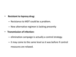 • Resistant to leprosy drug:
– Resistance to MDT could be a problem.
– New alternative regimen is lacking presently
• Transmission of infection:
– elimination campaign is actually a control strategy.
– It may come to the same level as it was before if control
measures are relaxed.
 