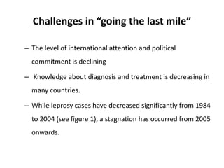 Challenges in “going the last mile”
– The level of international attention and political
commitment is declining
– Knowledge about diagnosis and treatment is decreasing in
many countries.
– While leprosy cases have decreased significantly from 1984
to 2004 (see figure 1), a stagnation has occurred from 2005
onwards.
 