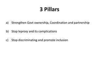 3 Pillars
a) Strengthen Govt ownership, Coordination and partnership
b) Stop leprosy and its complications
c) Stop discriminating and promote inclusion
 