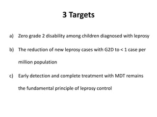 3 Targets
a) Zero grade 2 disability among children diagnosed with leprosy
b) The reduction of new leprosy cases with G2D to < 1 case per
million population
c) Early detection and complete treatment with MDT remains
the fundamental principle of leprosy control
 