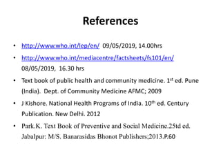 References
• http://www.who.int/lep/en/ 09/05/2019, 14.00hrs
• http://www.who.int/mediacentre/factsheets/fs101/en/
08/05/2019, 16.30 hrs
• Text book of public health and community medicine. 1st ed. Pune
(India). Dept. of Community Medicine AFMC; 2009
• J Kishore. National Health Programs of India. 10th ed. Century
Publication. New Delhi. 2012
• Park.K. Text Book of Preventive and Social Medicine.25td ed.
Jabalpur: M/S. Banarasidas Bhonot Publishers;2013.P.60
 