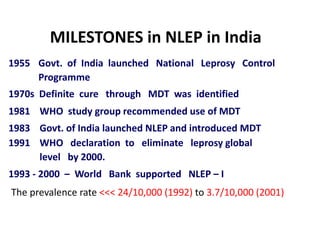 MILESTONES in NLEP in India
1955 Govt. of India launched National Leprosy Control
Programme
1970s Definite cure through MDT was identified
1981 WHO study group recommended use of MDT
1983 Govt. of India launched NLEP and introduced MDT
1991 WHO declaration to eliminate leprosy global
level by 2000.
1993 - 2000 – World Bank supported NLEP – I
The prevalence rate <<< 24/10,000 (1992) to 3.7/10,000 (2001)
 