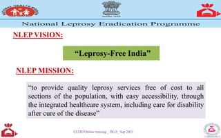 NLEP VISION:
CLTRI Online training _ DLO_ Sep 2021
“Leprosy-Free India”
NLEP MISSION:
“to provide quality leprosy services free of cost to all
sections of the population, with easy accessibility, through
the integrated healthcare system, including care for disability
after cure of the disease”
 