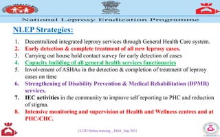 NLEP Strategies:
1. Decentralized integrated leprosy services through General Health Care system.
2. Early detection & complete treatment of all new leprosy cases.
3. Carrying out house hold contact survey for early detection of cases
4. Capacity building of all general health services functionaries
5. Involvement of ASHAs in the detection & completion of treatment of leprosy
cases on time
6. Strengthening of Disability Prevention & Medical Rehabilitation (DPMR)
services.
7. IEC activities in the community to improve self reporting to PHC and reduction
of stigma.
8. Intensive monitoring and supervision at Health and Wellness centres and at
PHC/CHC.
CLTRI Online training _ DLO_ Sep 2021
 