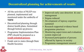 Decentralized planning for achievements of results
• All the activities of NLEP was
planned, implemented and
monitored under the umbrella of
NHM
• Decentralized planning through
district health plans, formulated
through bottom up process
• Programme Implementation Plan
(PIP) should be prepared as a
result oriented process.
• Funds sent to states through State
Health Societies
CLTRI Online training _ DLO_ Sep 2021
• Improved early case detection & case
management
• Stigma reduced
• Development of leprosy expertise
sustained
• Research supported evidence based
programme practices
• Monitoring supervision and evaluation
system improved
• Increased participation of persons
affected by leprosy in society
• Programme management ensured
 