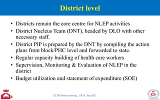District level
• Districts remain the core centre for NLEP activities
• District Nucleus Team (DNT), headed by DLO with other
necessary staff.
• District PIP is prepared by the DNT by compiling the action
plans from block/PHC level and forwarded to state.
• Regular capacity building of health care workers
• Supervision, Monitoring & Evaluation of NLEP in the
district
• Budget utilization and statement of expenditure (SOE)
CLTRI Online training _ DLO_ Sep 2021
 