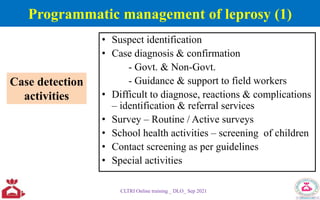 Programmatic management of leprosy (1)
• Suspect identification
• Case diagnosis & confirmation
- Govt. & Non-Govt.
- Guidance & support to field workers
• Difficult to diagnose, reactions & complications
– identification & referral services
• Survey – Routine / Active surveys
• School health activities – screening of children
• Contact screening as per guidelines
• Special activities
CLTRI Online training _ DLO_ Sep 2021
Case detection
activities
 