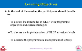 Learning Objectives
At the end of the session, the participants should be able
to:
– To discuss the milestones in NLEP with programme
objectives and current strategies
– To discuss the implementation of NLEP at various levels
– To describe the programmatic management of leprosy
CLTRI Online training _ DLO_ Sep 2021
 