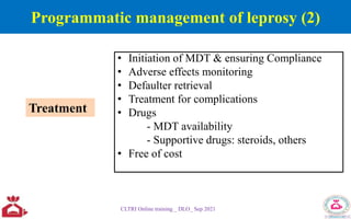 Programmatic management of leprosy (2)
• Initiation of MDT & ensuring Compliance
• Adverse effects monitoring
• Defaulter retrieval
• Treatment for complications
• Drugs
- MDT availability
- Supportive drugs: steroids, others
• Free of cost
CLTRI Online training _ DLO_ Sep 2021
Treatment
 