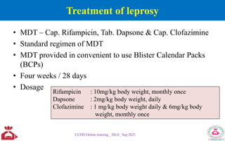Treatment of leprosy
• MDT – Cap. Rifampicin, Tab. Dapsone & Cap. Clofazimine
• Standard regimen of MDT
• MDT provided in convenient to use Blister Calendar Packs
(BCPs)
• Four weeks / 28 days
• Dosage
CLTRI Online training _ DLO_ Sep 2021
Rifampicin : 10mg/kg body weight, monthly once
Dapsone : 2mg/kg body weight, daily
Clofazimine : 1 mg/kg body weight daily & 6mg/kg body
weight, monthly once
 