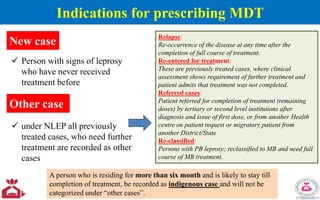 Indications for prescribing MDT
New case
 Person with signs of leprosy
who have never received
treatment before
Other case
 under NLEP all previously
treated cases, who need further
treatment are recorded as other
cases
Relapse:
Re-occurrence of the disease at any time after the
completion of full course of treatment.
Re-entered for treatment:
These are previously treated cases, where clinical
assessment shows requirement of further treatment and
patient admits that treatment was not completed.
Referred cases:
Patient referred for completion of treatment (remaining
doses) by tertiary or second level institutions after
diagnosis and issue of first dose, or from another Health
centre on patient request or migratory patient from
another District/State
Re-classified:
Persons with PB leprosy; reclassified to MB and need full
course of MB treatment.
A person who is residing for more than six month and is likely to stay till
completion of treatment, be recorded as indigenous case and will not be
categorized under “other cases”.
 