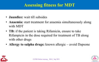 Assessing fitness for MDT
• Jaundice: wait till subsides
• Anaemia: start treatment for anaemia simultaneously along
with MDT
• TB: if the patient is taking Rifamicin, ensure to take
Rifampicin in the dose required for treatment of TB along
with other drugs
• Allergy to sulpha drugs: known allergic – avoid Dapsone
CLTRI Online training _ DLO_ Sep 2021
 