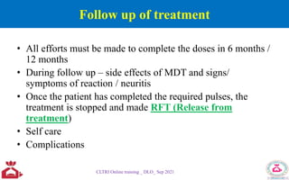 Follow up of treatment
• All efforts must be made to complete the doses in 6 months /
12 months
• During follow up – side effects of MDT and signs/
symptoms of reaction / neuritis
• Once the patient has completed the required pulses, the
treatment is stopped and made RFT (Release from
treatment)
• Self care
• Complications
CLTRI Online training _ DLO_ Sep 2021
 