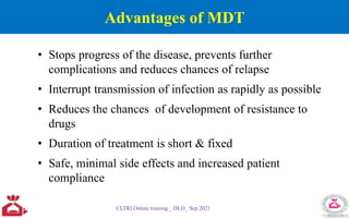 Advantages of MDT
CLTRI Online training _ DLO_ Sep 2021
• Stops progress of the disease, prevents further
complications and reduces chances of relapse
• Interrupt transmission of infection as rapidly as possible
• Reduces the chances of development of resistance to
drugs
• Duration of treatment is short & fixed
• Safe, minimal side effects and increased patient
compliance
 