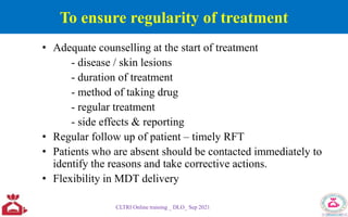 To ensure regularity of treatment
• Adequate counselling at the start of treatment
- disease / skin lesions
- duration of treatment
- method of taking drug
- regular treatment
- side effects & reporting
• Regular follow up of patient – timely RFT
• Patients who are absent should be contacted immediately to
identify the reasons and take corrective actions.
• Flexibility in MDT delivery
CLTRI Online training _ DLO_ Sep 2021
 