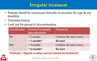 Irregular treatment
• Patients should be reassessed clinically to ascertain the type & any
disability
• Treatment history
• Look out for period of discontinuation
CLTRI Online training _ DLO_ Sep 2021
Classification Period of treatment
discontinuation
Treatment
PB < 3 months Continue the same course
> 3 months* Re-start
MB < 6 months Continue the same course
> 6 months* Re-start
*Defaulter – Register as other case (re-entered for treatment)
 