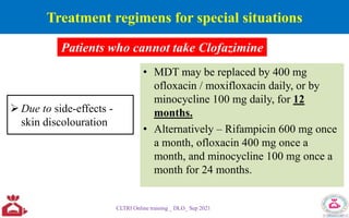 Treatment regimens for special situations
 Due to side-effects -
skin discolouration
• MDT may be replaced by 400 mg
ofloxacin / moxifloxacin daily, or by
minocycline 100 mg daily, for 12
months.
• Alternatively – Rifampicin 600 mg once
a month, ofloxacin 400 mg once a
month, and minocycline 100 mg once a
month for 24 months.
CLTRI Online training _ DLO_ Sep 2021
Patients who cannot take Clofazimine
 