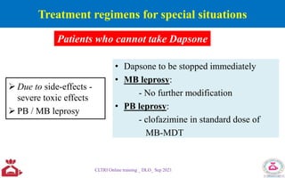 Treatment regimens for special situations
 Due to side-effects -
severe toxic effects
 PB / MB leprosy
• Dapsone to be stopped immediately
• MB leprosy:
- No further modification
• PB leprosy:
- clofazimine in standard dose of
MB-MDT
CLTRI Online training _ DLO_ Sep 2021
Patients who cannot take Dapsone
 