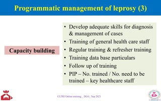 • Develop adequate skills for diagnosis
& management of cases
• Training of general health care staff
• Regular training & refresher training
• Training data base particulars
• Follow up of training
• PIP – No. trained / No. need to be
trained – key healthcare staff
CLTRI Online training _ DLO_ Sep 2021
Capacity building
Programmatic management of leprosy (3)
 