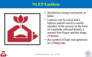 NLEP Emblem
• Symbolizes beauty and purity in
lotus:
• Leprosy can be cured and a
leprosy patient can be a useful
member of the society in the form
of a partially affected thumb; a
normal fore-finger and the shape
of house;
• the symbol of hope and optimism
in a rising sun.
CLTRI Online training _ DLO_ Sep 2021
 