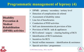 • DPMR – primary / secondary / tertiary level
• Detection of complications & referral
• Assessment of disability status
• Line list of beneficiaries
• Conduction of POD activities
• Self care demonstration & provision of kits
• Provision of MCR / aids & appliances
• RCS referral / surgery – clearing backlog of RCS
• Identification of RCS institutions
• Incentives for RCS
• Social welfare measures – identification & assistance
• Special activities / programmes
CLTRI Online training _ DLO_ Sep 2021
Disability
Prevention &
Medical
Rehabilitation
(DPMR) activities
Programmatic management of leprosy (4)
 