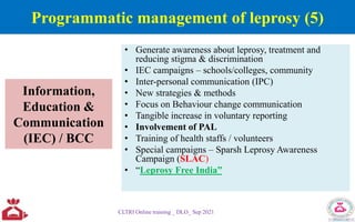 Information,
Education &
Communication
(IEC) / BCC
• Generate awareness about leprosy, treatment and
reducing stigma & discrimination
• IEC campaigns – schools/colleges, community
• Inter-personal communication (IPC)
• New strategies & methods
• Focus on Behaviour change communication
• Tangible increase in voluntary reporting
• Involvement of PAL
• Training of health staffs / volunteers
• Special campaigns – Sparsh Leprosy Awareness
Campaign (SLAC)
• “Leprosy Free India”
CLTRI Online training _ DLO_ Sep 2021
Programmatic management of leprosy (5)
 