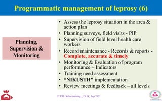Planning,
Supervision &
Monitoring
• Assess the leprosy situation in the area &
action plan
• Planning surveys, field visits - PIP
• Supervision of field level health care
workers
• Record maintenance - Records & reports -
Complete, accurate & timely
• Monitoring & Evaluation of program
performance – Indicators
• Training need assessment
• “NIKUSTH” implementation
• Review meetings & feedback – all levels
CLTRI Online training _ DLO_ Sep 2021
Programmatic management of leprosy (6)
 