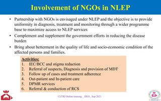 Involvement of NGOs in NLEP
• Partnership with NGOs is envisaged under NLEP and the objective is to provide
uniformity in diagnosis, treatment and monitoring through a wider programme
base to maximize access to NLEP services
• Complement and supplement the government efforts in reducing the disease
burden
• Bring about betterment in the quality of life and socio-economic condition of the
affected persons and families.
CLTRI Online training _ DLO_ Sep 2021
Activities:
1. IEC/BCC and stigma reduction
2. Referral of suspects, Diagnosis and provision of MDT
3. Follow up of cases and treatment adherence
4. Out-patient and In-patient care
5. DPMR services
6. Referral & conduction of RCS
 
