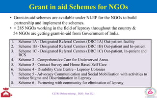 Grant in aid Schemes for NGOs
1. Scheme 1A - Designated Referral Centres (DRC 1A) Out-patient facility
2. Scheme 1B - Designated Referral Centres (DRC 1B) Out-patient and In-patient
3. Scheme 1C - Designated Referral Centres (DRC 1C) Out-patient, In-patient and
RCS
4. Scheme 2 - Comprehensive Care for Underserved Areas
5. Scheme 3 - Contact Survey and Home Based Self Care
6. Scheme 4 - Disability Care Centre - Leprosy Colonies
7. Scheme 5 - Advocacy Communication and Social Mobilisation with activities to
reduce Stigma and Discrimination in Leprosy
8. Scheme 6 - Partnering with community for elimination of leprosy
CLTRI Online training _ DLO_ Sep 2021
• Grant-in-aid schemes are available under NLEP for the NGOs to build
partnership and implement the schemes.
• > 285 NGOs working in the field of leprosy throughout the country &
54 NGOs are getting grant-in-aid from Government of India.
 