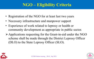 NGO – Eligibility Criteria
• Registration of the NGO for at least last two years
• Necessary infrastructure and manpower support
• Experience of work related to leprosy or health or
community development as appropriate in public sector.
Applications requesting for the Grant-in-aid under the NGO
scheme shall be made through the District Leprosy Officer
(DLO) to the State Leprosy Officer (SLO).
CLTRI Online training _ DLO_ Sep 2021
 