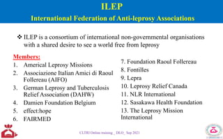 ILEP
International Federation of Anti-leprosy Associations
Members:
1. Americal Leprosy Missions
2. Associazione Italian Amici di Raoul
Follereau (AIFO)
3. German Leprosy and Tuberculosis
Relief Association (DAHW)
4. Damien Foundation Belgium
5. effect:hope
6. FAIRMED
7. Foundation Raoul Follereau
8. Fontilles
9. Lepra
10. Leprosy Relief Canada
11. NLR International
12. Sasakawa Health Foundation
13. The Leprosy Mission
International
CLTRI Online training _ DLO_ Sep 2021
 ILEP is a consortium of international non-governmental organisations
with a shared desire to see a world free from leprosy
 