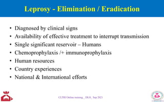 Leprosy - Elimination / Eradication
• Diagnosed by clinical signs
• Availability of effective treatment to interrupt transmission
• Single significant reservoir – Humans
• Chemoprophylaxis /+ immunoprophylaxis
• Human resources
• Country experiences
• National & International efforts
CLTRI Online training _ DLO_ Sep 2021
 