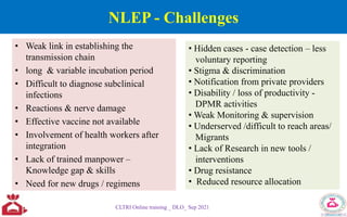 NLEP - Challenges
• Weak link in establishing the
transmission chain
• long & variable incubation period
• Difficult to diagnose subclinical
infections
• Reactions & nerve damage
• Effective vaccine not available
• Involvement of health workers after
integration
• Lack of trained manpower –
Knowledge gap & skills
• Need for new drugs / regimens
CLTRI Online training _ DLO_ Sep 2021
• Hidden cases - case detection – less
voluntary reporting
• Stigma & discrimination
• Notification from private providers
• Disability / loss of productivity -
DPMR activities
• Weak Monitoring & supervision
• Underserved /difficult to reach areas/
Migrants
• Lack of Research in new tools /
interventions
• Drug resistance
• Reduced resource allocation
 