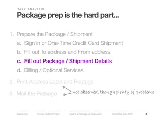 TA S K A N A LY S I S


   Package prep is the hard part...

1. Prepare the Package / Shipment
   a. Sign in or One-Time Credit Card Shipment
   b. Fill out To address and From address
   c. Fill out Package / Shipment Details
   d. Billing / Optional Services

2. Print Address Label and Postage

3. Mail the Package                         not observed, though plenty of problems



  Noah Levin      Human Factors Project   Mailing a Package via Fedex.com   December 2nd, 2010   2
 